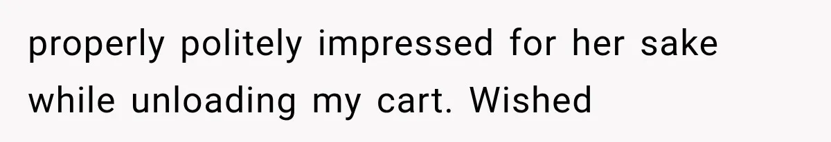 properly politely impressed for her sake while unloading my cart. Wished