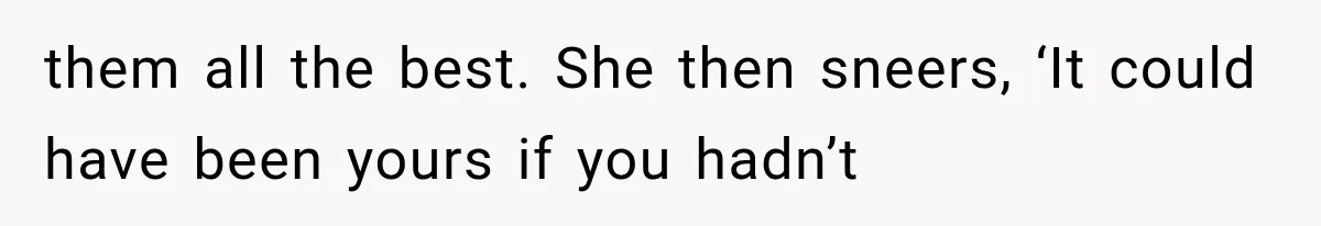 them all the best. She then sneers, ‘It could have been yours if you hadn’t