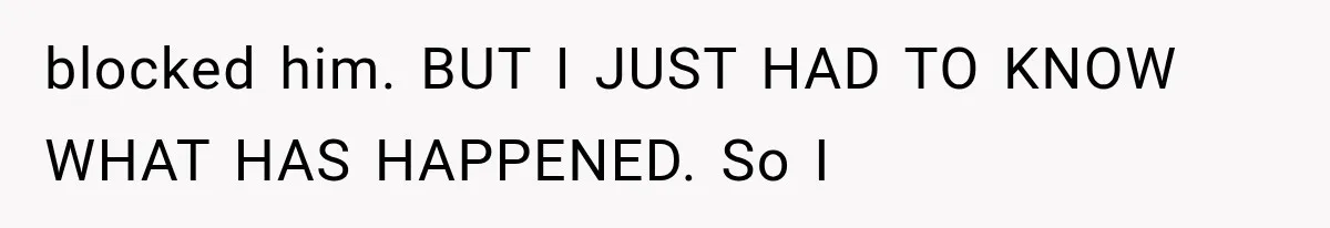 blocked him. BUT I JUST HAD TO KNOW WHAT HAS HAPPENED. So I