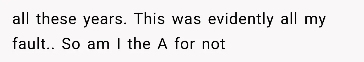 all these years. This was evidently all my fault.. So am I the A for not