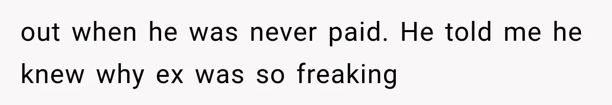 out when he was never paid. He told me he knew why ex was so freaking
