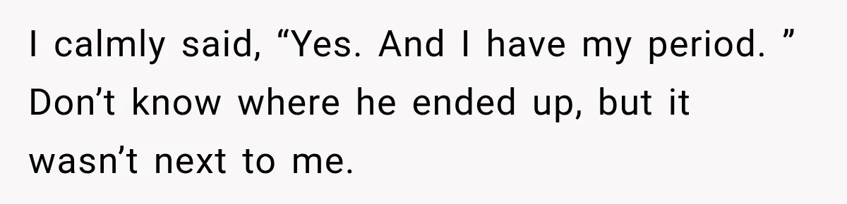 I calmly said, “Yes. And I have my period. ” Don’t know where he ended up, but it wasn’t next to me.