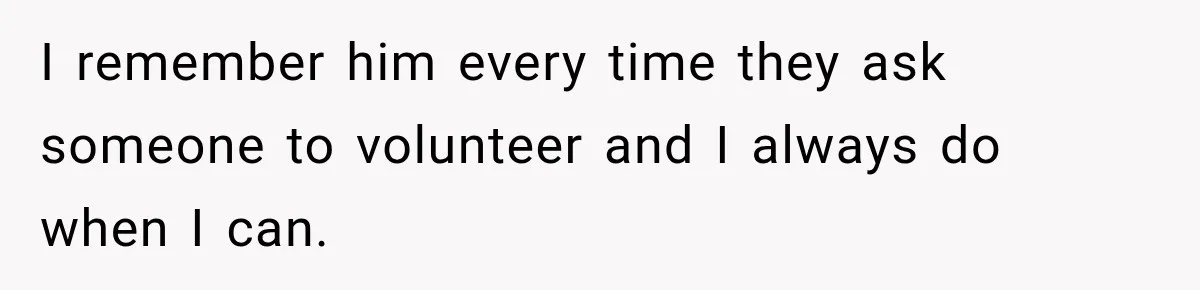 I remember him every time they ask someone to volunteer and I always do when I can.