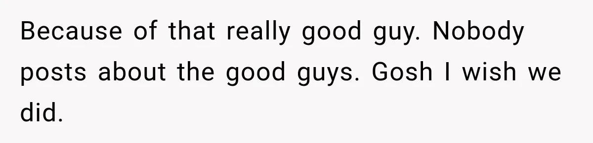 Because of that really good guy. Nobody posts about the good guys. Gosh I wish we did.
