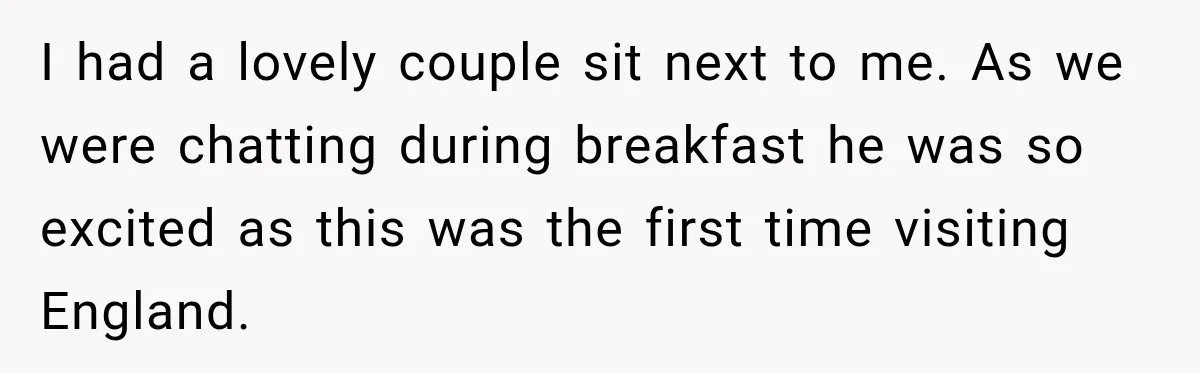 I had a lovely couple sit next to me. As we were chatting during breakfast he was so excited as this was the first time visiting England.