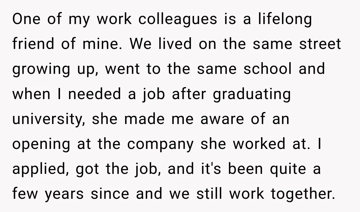 One of my work colleagues is a lifelong friend of mine. We lived on the same street growing up, went to the same school and when I needed a job...