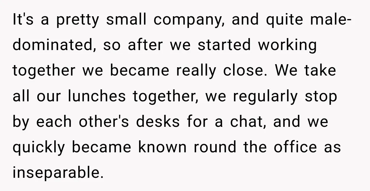 It's a pretty small company, and quite male-dominated, so after we started working together we became really close. We take all our lunches together, we regularly stop by each other's...