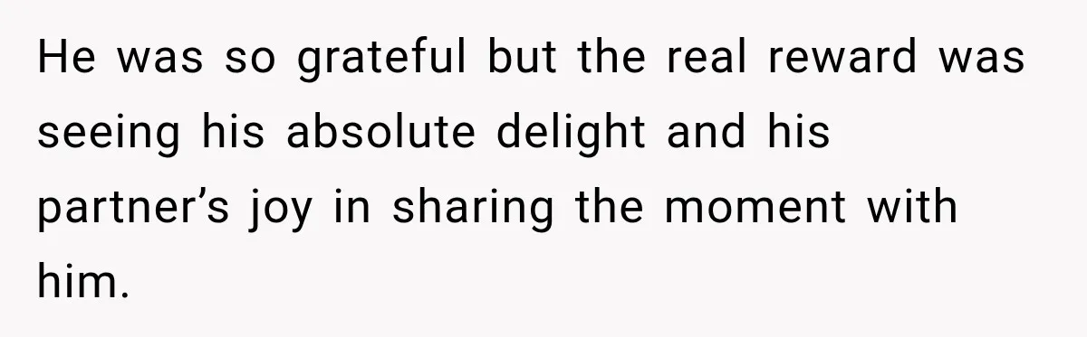 He was so grateful but the real reward was seeing his absolute delight and his partner’s joy in sharing the moment with him.