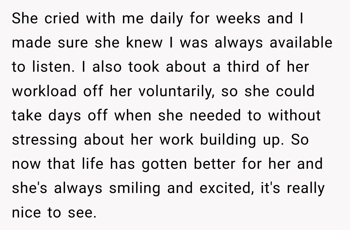 She cried with me daily for weeks and I made sure she knew I was always available to listen. I also took about a third of her workload off her...