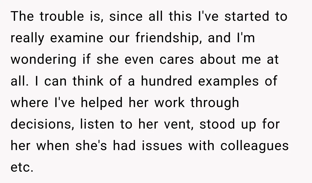 The trouble is, since all this I've started to really examine our friendship, and I'm wondering if she even cares about me at all. I can think of a hundred...