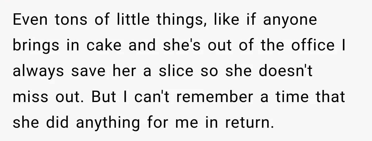 Even tons of little things, like if anyone brings in cake and she's out of the office I always save her a slice so she doesn't miss out. But I...