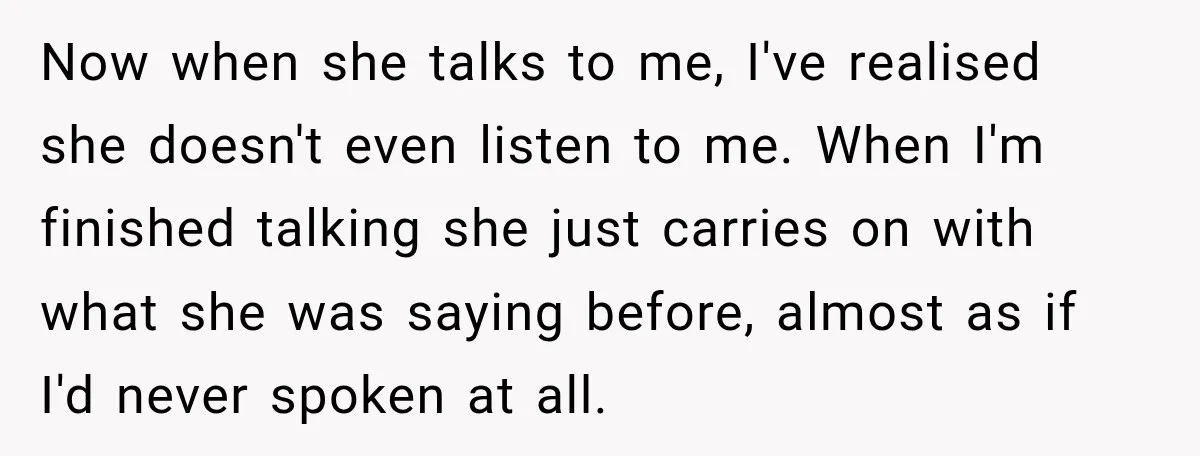 Now when she talks to me, I've realised she doesn't even listen to me. When I'm finished talking she just carries on with what she was saying before, almost as...