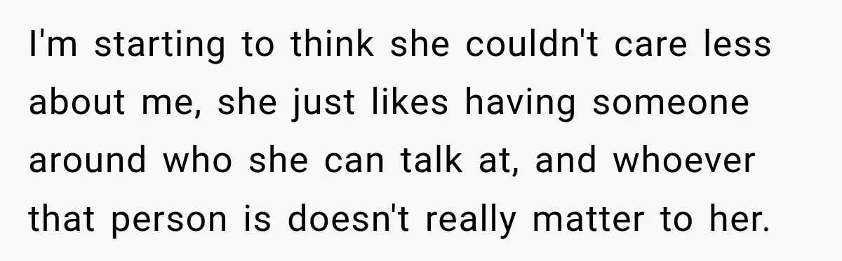 I'm starting to think she couldn't care less about me, she just likes having someone around who she can talk at, and whoever that person is doesn't really matter to...