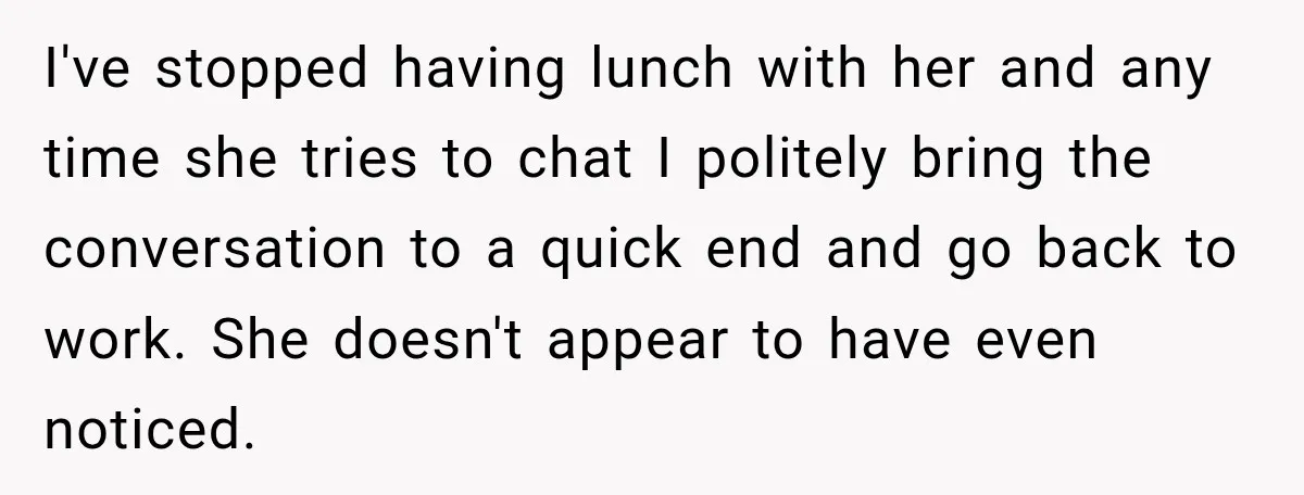 I've stopped having lunch with her and any time she tries to chat I politely bring the conversation to a quick end and go back to work. She doesn't appear...