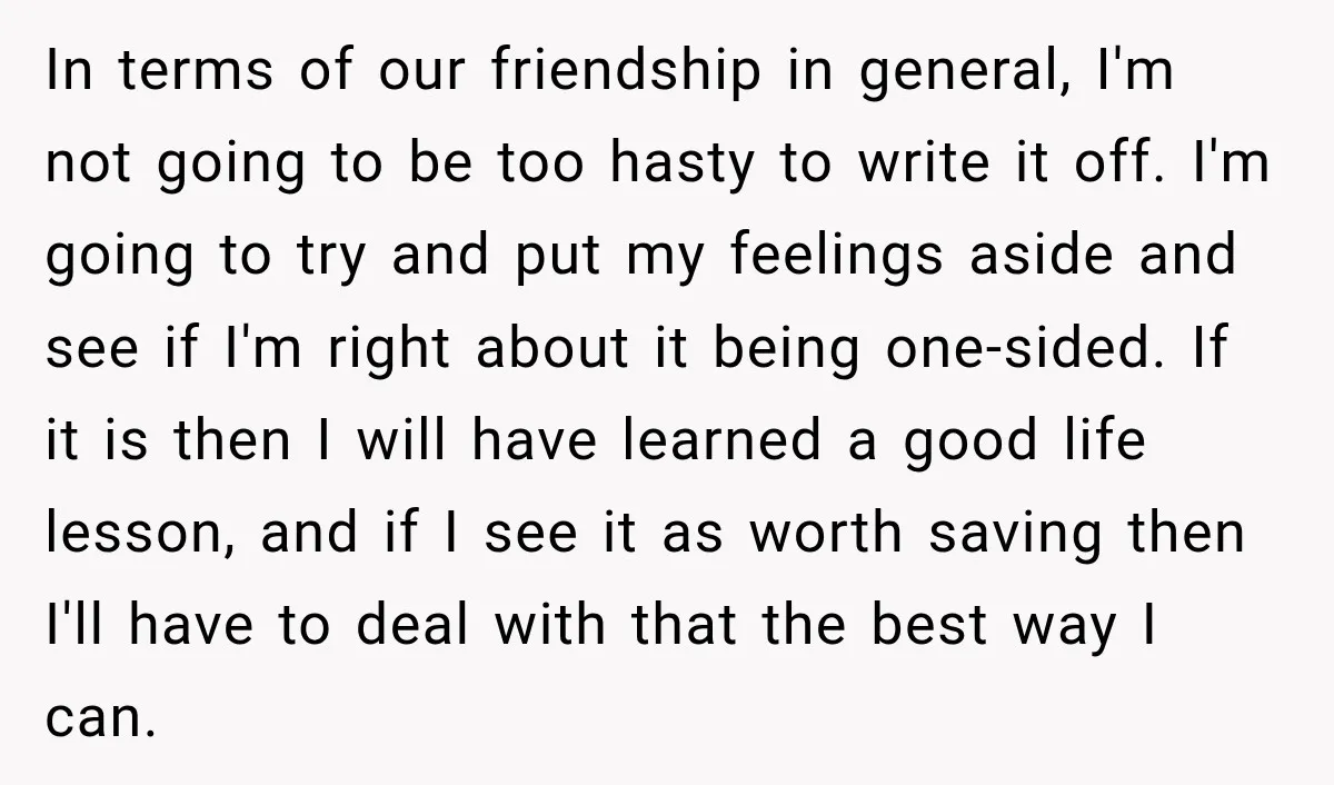 In terms of our friendship in general, I'm not going to be too hasty to write it off. I'm going to try and put my feelings aside and see if...
