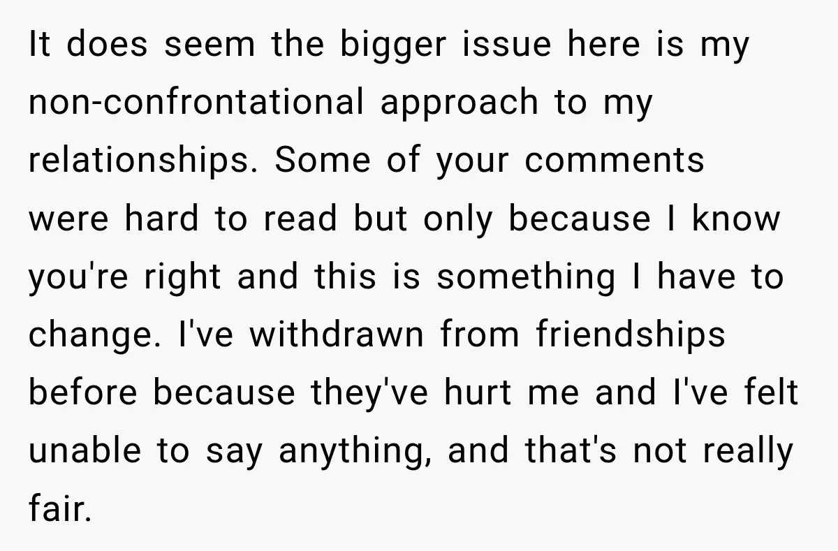 It does seem the bigger issue here is my non-confrontational approach to my relationships. Some of your comments were hard to read but only because I know you're right and...