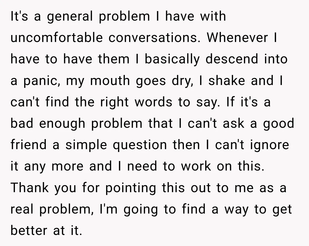 It's a general problem I have with uncomfortable conversations. Whenever I have to have them I basically descend into a panic, my mouth goes dry, I shake and I can't...