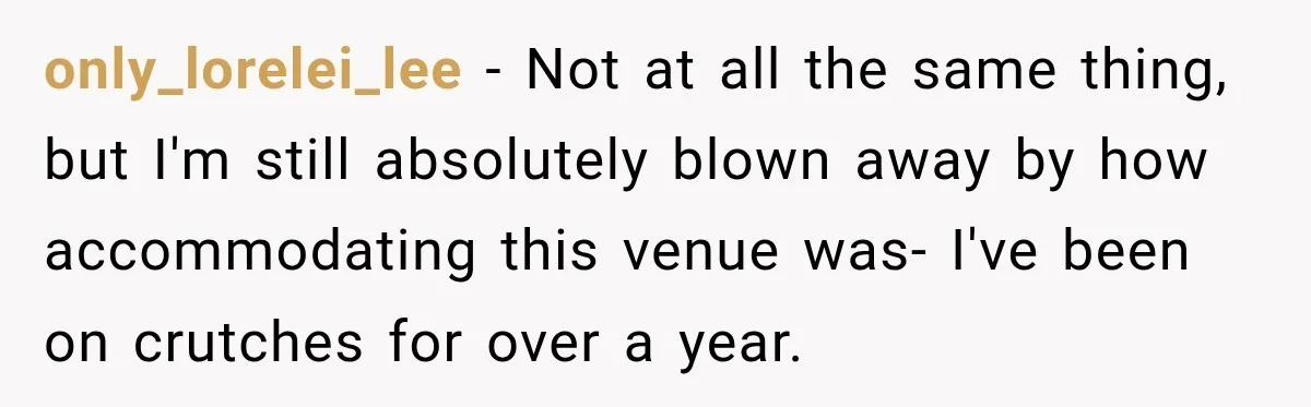 only_lorelei_lee − Not at all the same thing, but I'm still absolutely blown away by how accommodating this venue was- I've been on crutches for over a year.