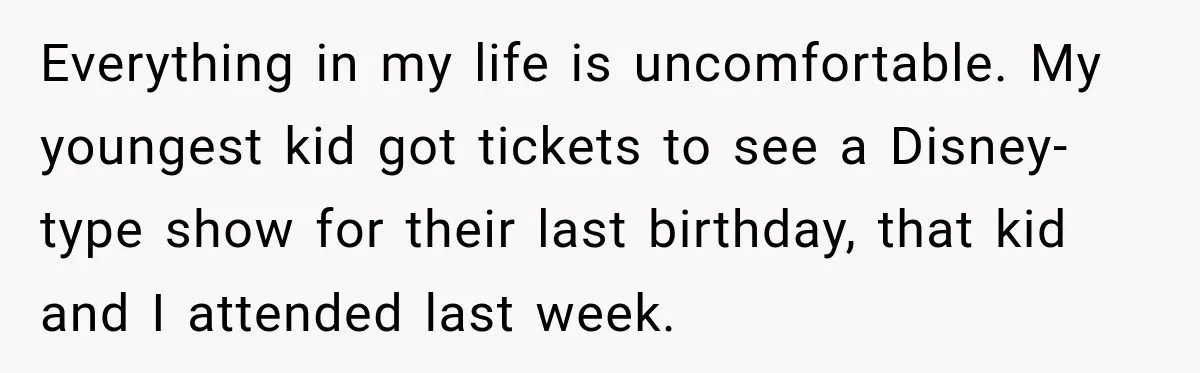 Everything in my life is uncomfortable. My youngest kid got tickets to see a Disney-type show for their last birthday, that kid and I attended last week.