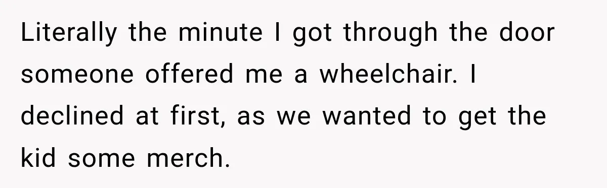 Literally the minute I got through the door someone offered me a wheelchair. I declined at first, as we wanted to get the kid some merch.