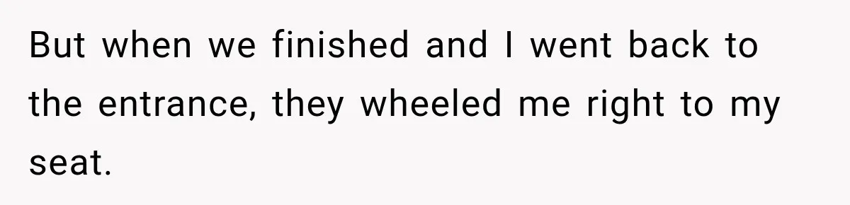 But when we finished and I went back to the entrance, they wheeled me right to my seat.