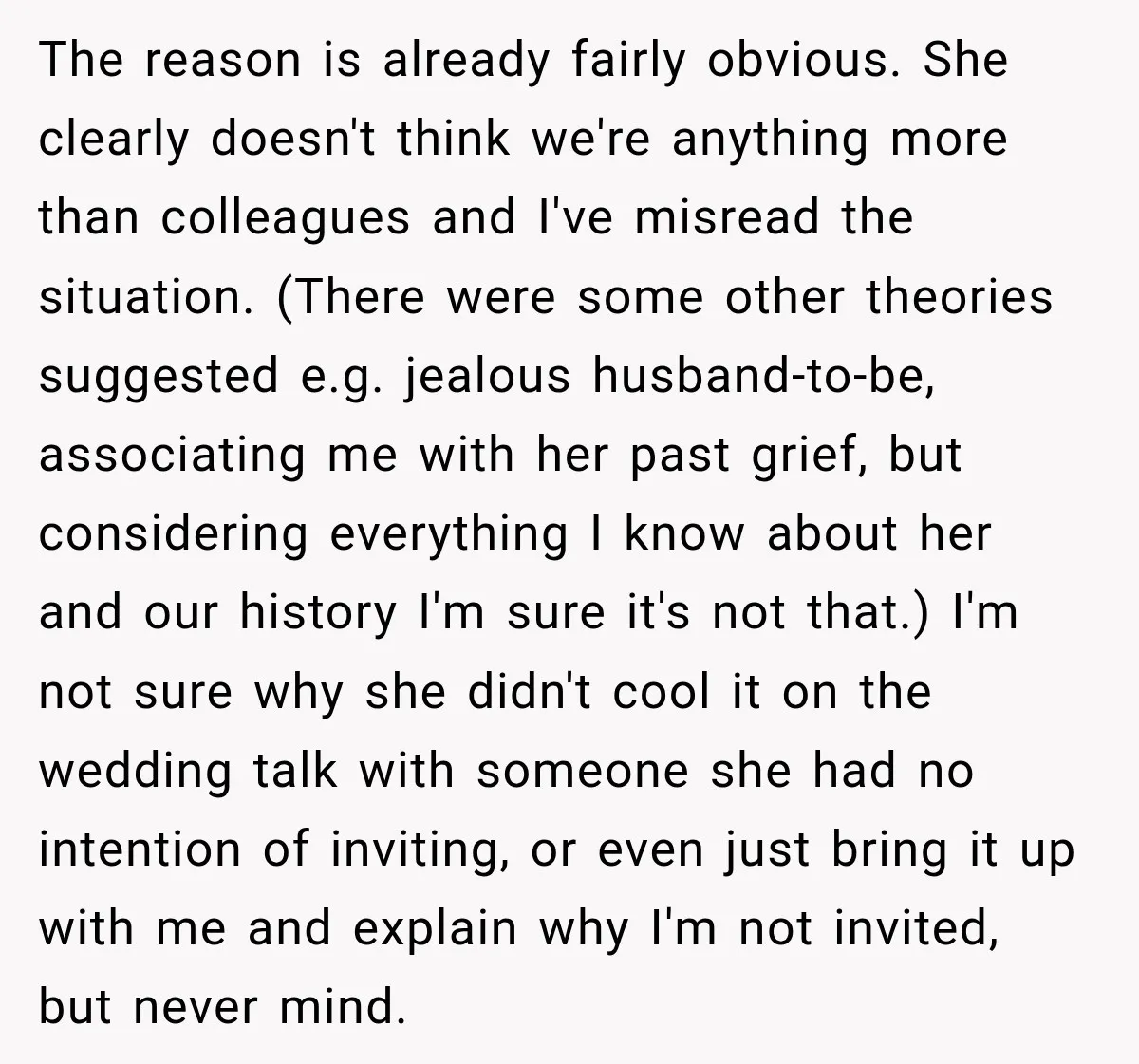 The reason is already fairly obvious. She clearly doesn't think we're anything more than colleagues and I've misread the situation. (There were some other theories suggested e.g. jealous husband-to-be, associating...