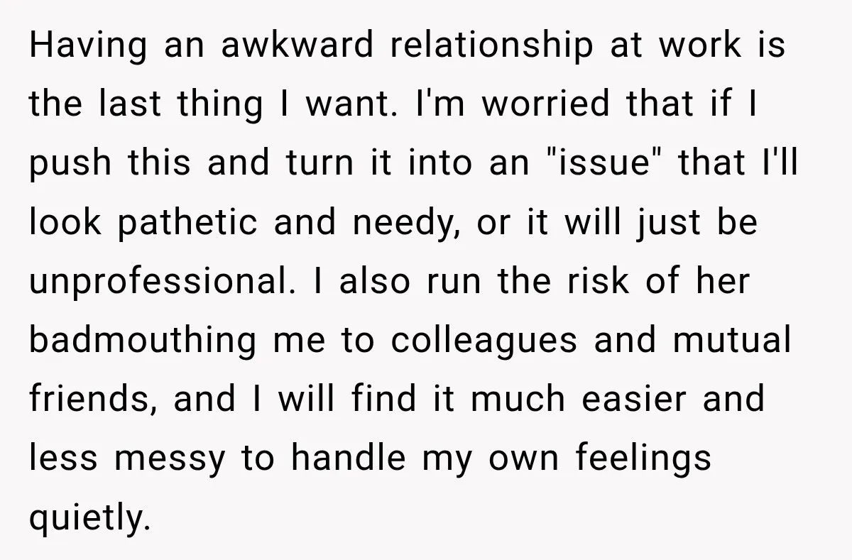 Having an awkward relationship at work is the last thing I want. I'm worried that if I push this and turn it into an "issue" that I'll look pathetic and...