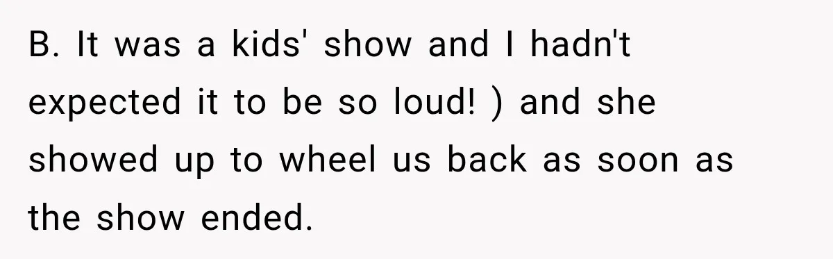 B. It was a kids' show and I hadn't expected it to be so loud! ) and she showed up to wheel us back as soon as the show ended.