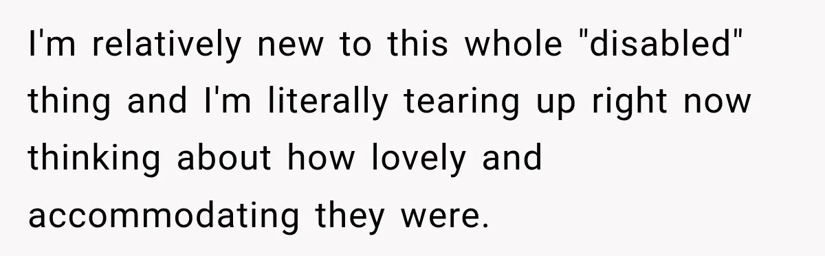 I'm relatively new to this whole "disabled" thing and I'm literally tearing up right now thinking about how lovely and accommodating they were.