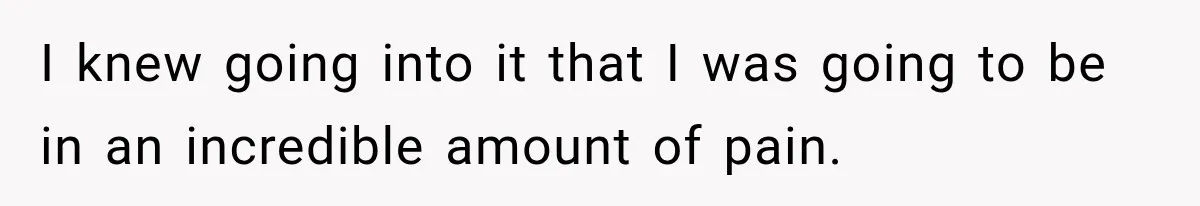 I knew going into it that I was going to be in an incredible amount of pain.