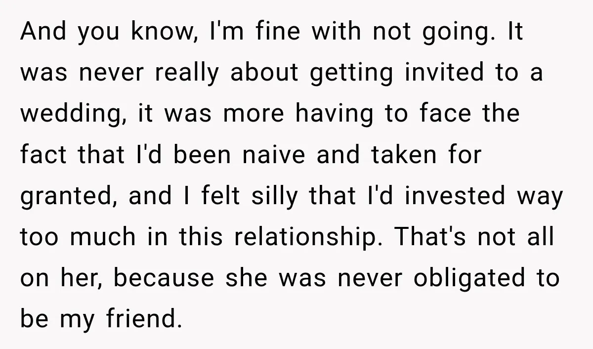 And you know, I'm fine with not going. It was never really about getting invited to a wedding, it was more having to face the fact that I'd been naive...