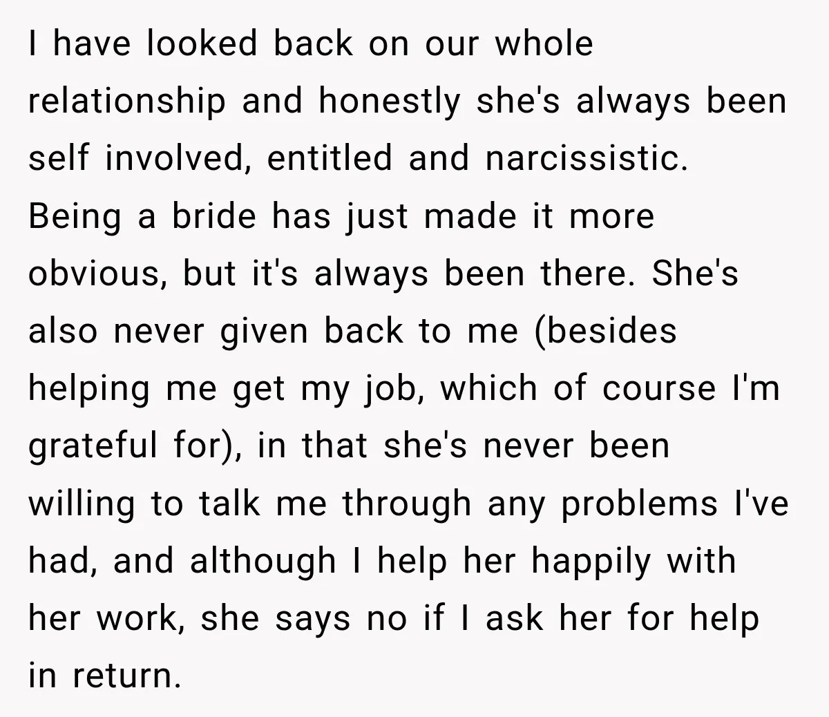 I have looked back on our whole relationship and honestly she's always been self involved, entitled and narcissistic. Being a bride has just made it more obvious, but it's always...