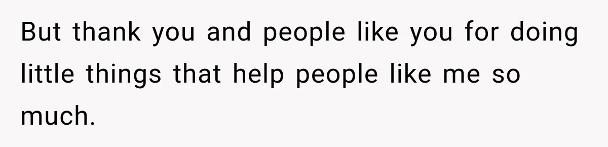 But thank you and people like you for doing little things that help people like me so much.