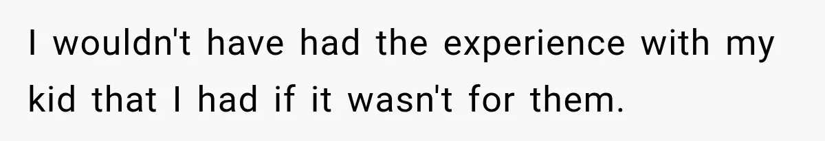 I wouldn't have had the experience with my kid that I had if it wasn't for them.