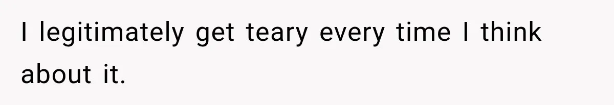 I legitimately get teary every time I think about it.