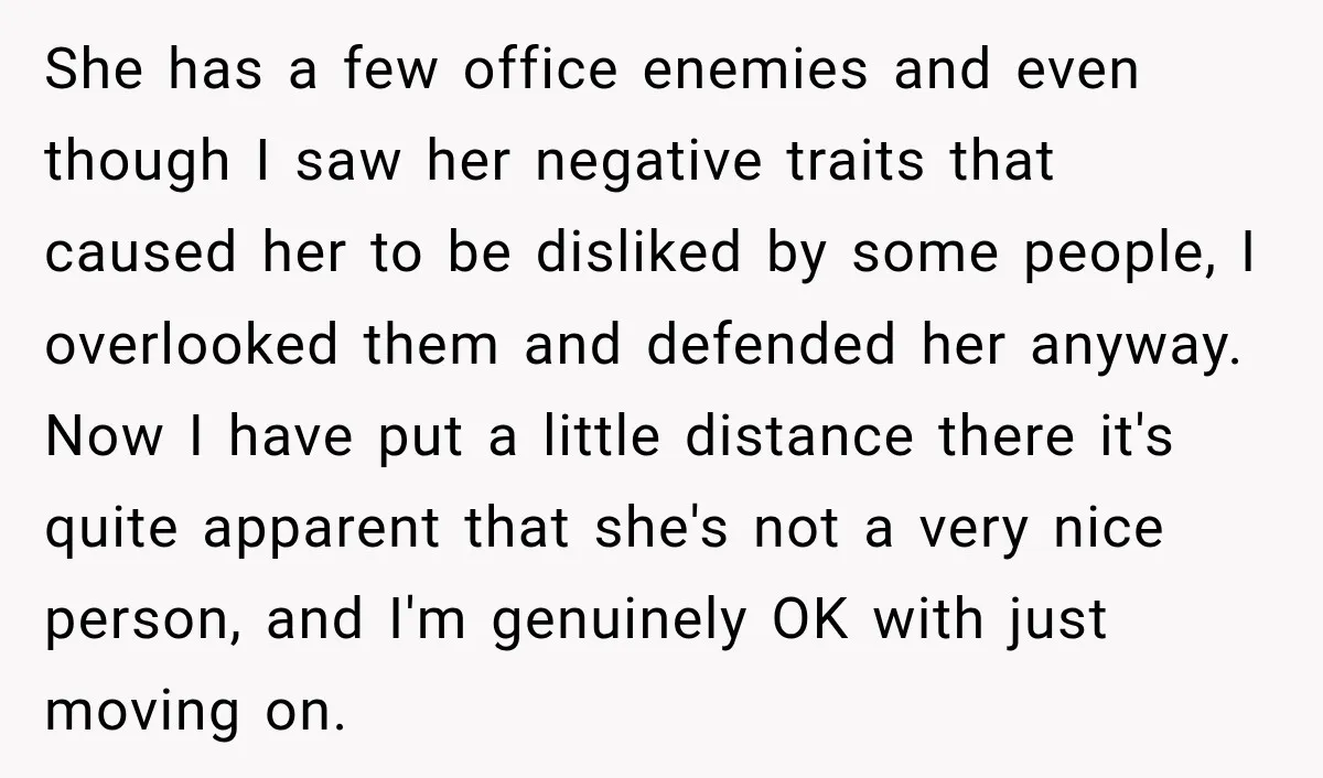 She has a few office enemies and even though I saw her negative traits that caused her to be disliked by some people, I overlooked them and defended her anyway....