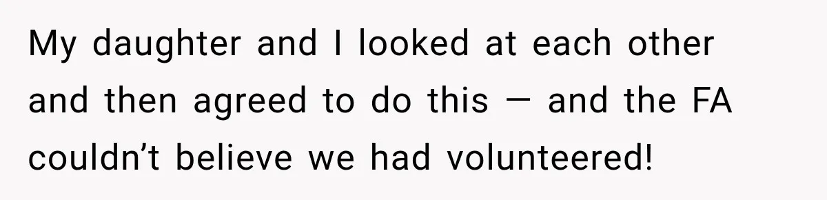 My daughter and I looked at each other and then agreed to do this — and the FA couldn’t believe we had volunteered!