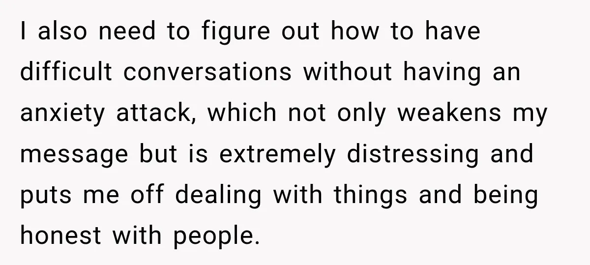 I also need to figure out how to have difficult conversations without having an anxiety attack, which not only weakens my message but is extremely distressing and puts me off...