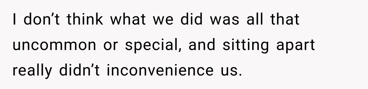 I don’t think what we did was all that uncommon or special, and sitting apart really didn’t inconvenience us.