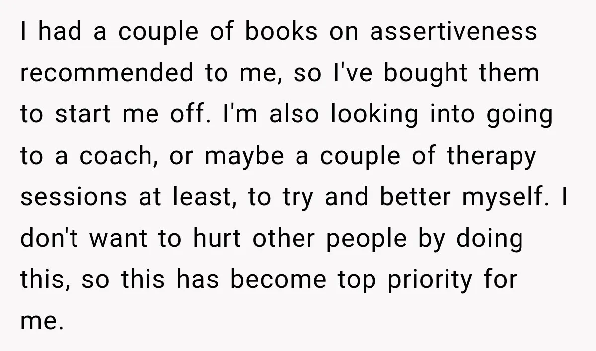 I had a couple of books on assertiveness recommended to me, so I've bought them to start me off. I'm also looking into going to a coach, or maybe a...