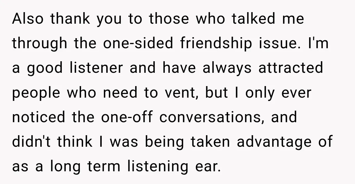 Also thank you to those who talked me through the one-sided friendship issue. I'm a good listener and have always attracted people who need to vent, but I only ever...