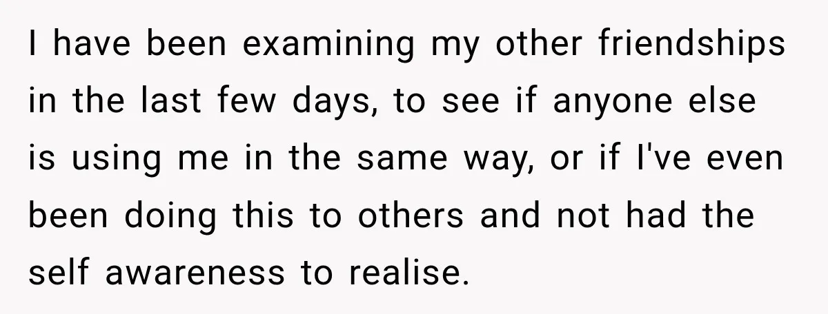 I have been examining my other friendships in the last few days, to see if anyone else is using me in the same way, or if I've even been doing...