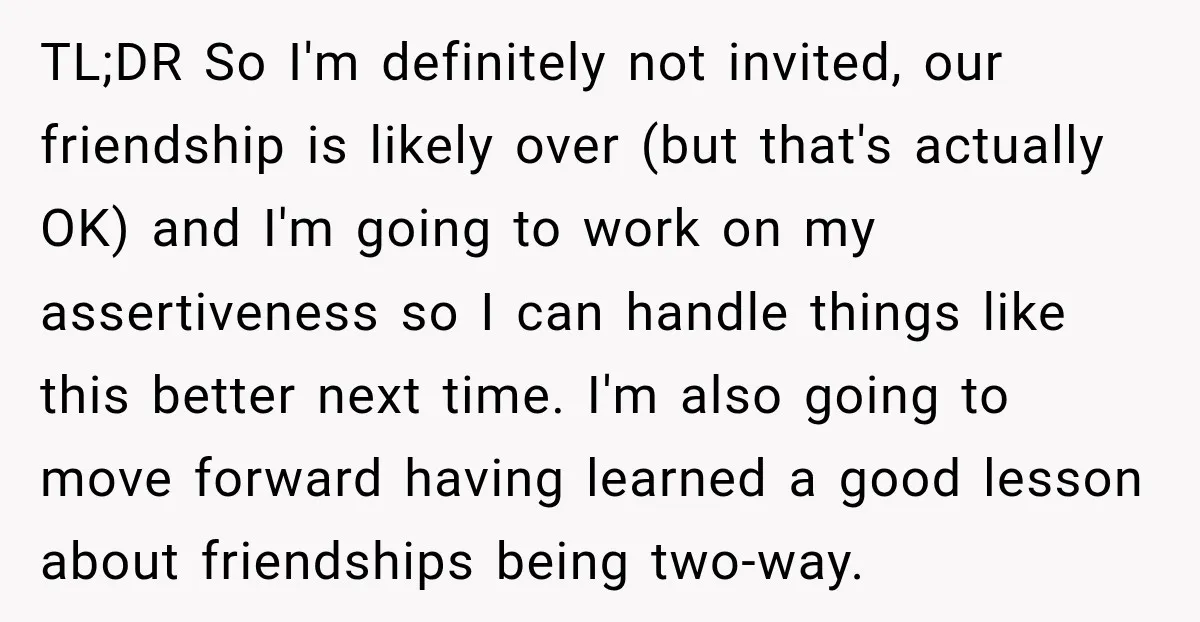 TL;DR So I'm definitely not invited, our friendship is likely over (but that's actually OK) and I'm going to work on my assertiveness so I can handle things like this...