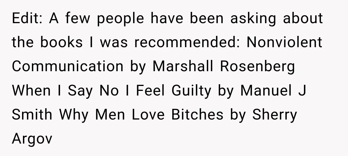 Edit: A few people have been asking about the books I was recommended: Nonviolent Communication by Marshall Rosenberg When I Say No I Feel Guilty by Manuel J Smith Why...