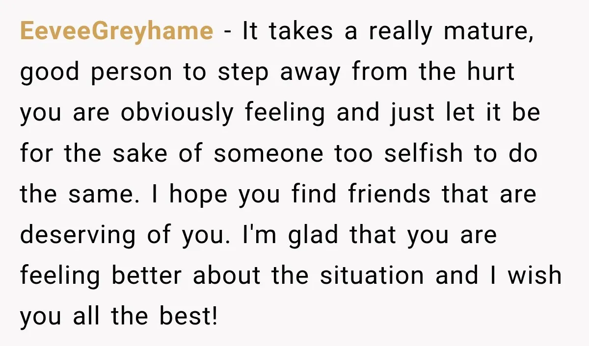 EeveeGreyhame − It takes a really mature, good person to step away from the hurt you are obviously feeling and just let it be for the sake of someone too...
