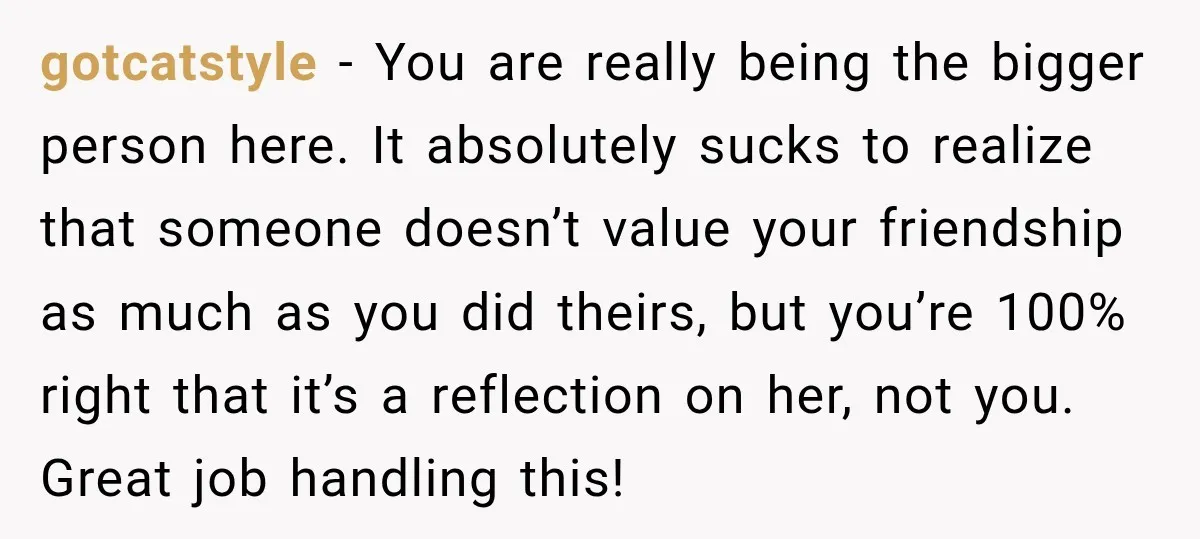 gotcatstyle − You are really being the bigger person here. It absolutely sucks to realize that someone doesn’t value your friendship as much as you did theirs, but you’re 100%...