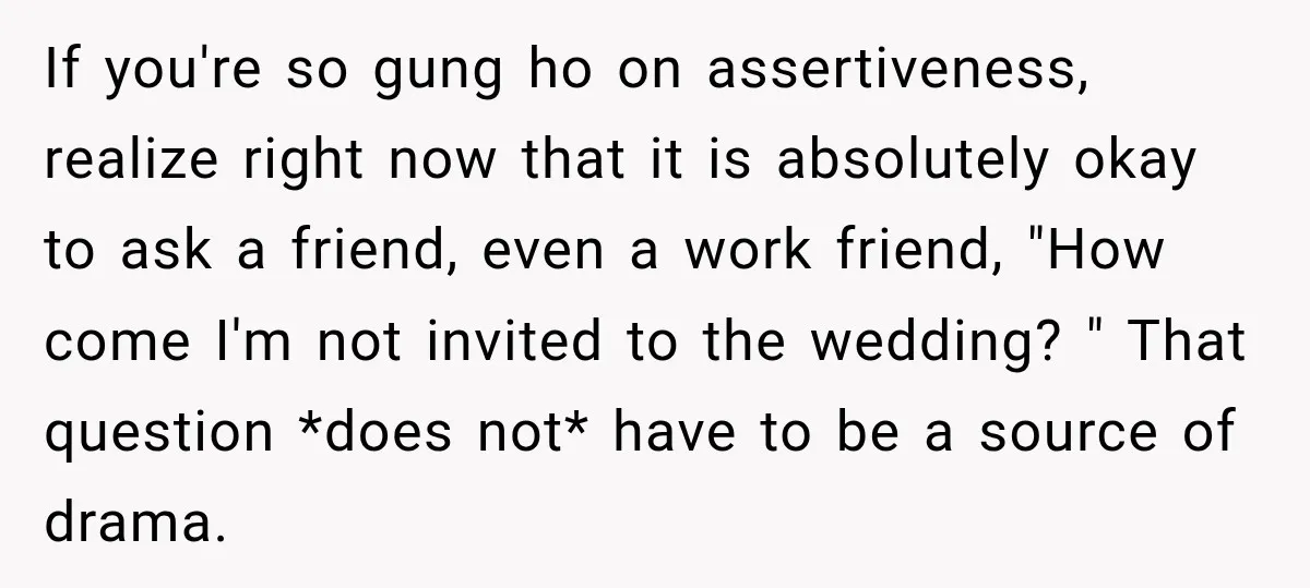 If you're so gung ho on assertiveness, realize right now that it is absolutely okay to ask a friend, even a work friend, "How come I'm not invited to the...