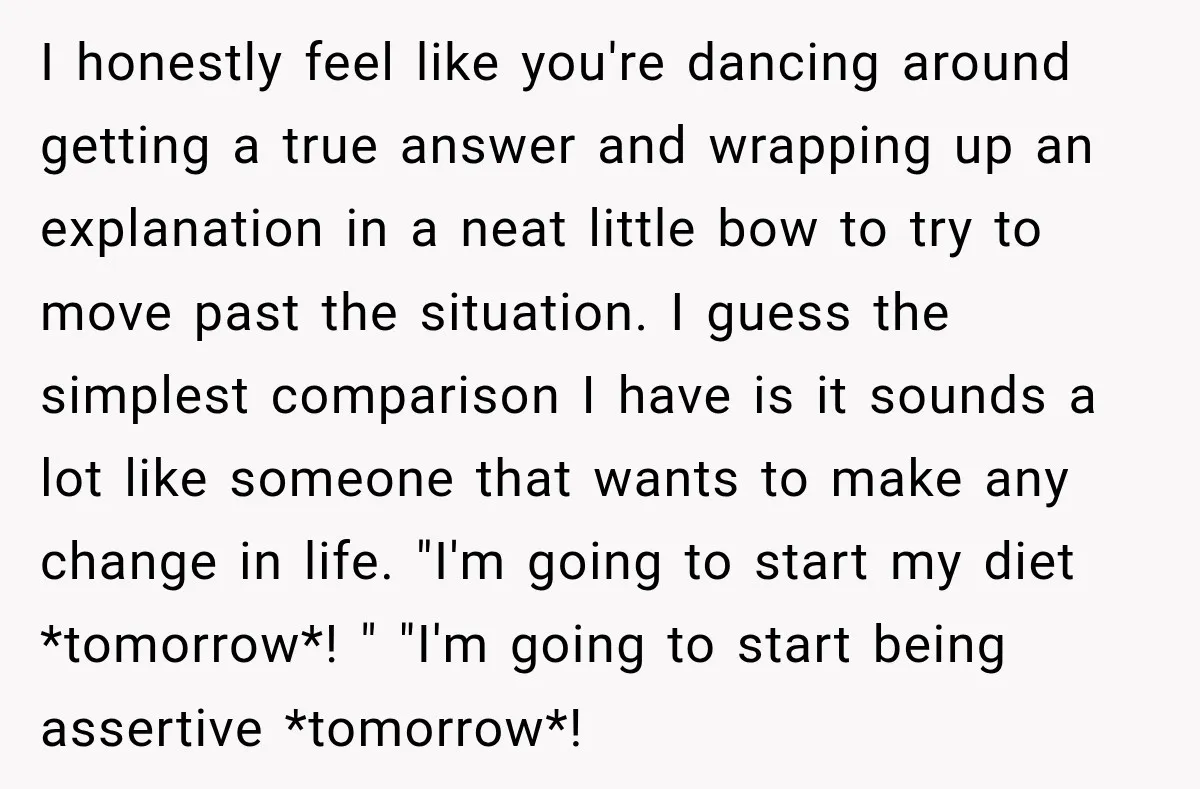 I honestly feel like you're dancing around getting a true answer and wrapping up an explanation in a neat little bow to try to move past the situation. I guess...