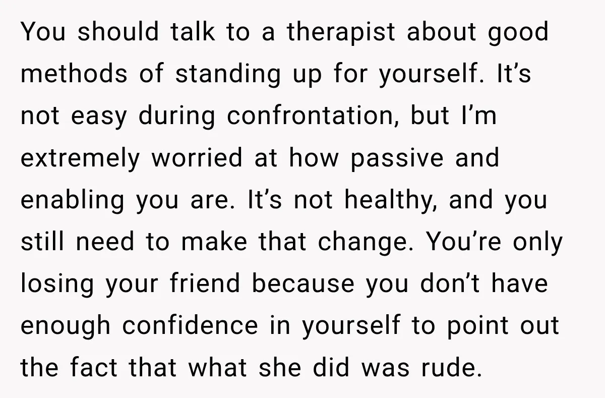 You should talk to a therapist about good methods of standing up for yourself. It’s not easy during confrontation, but I’m extremely worried at how passive and enabling you are....