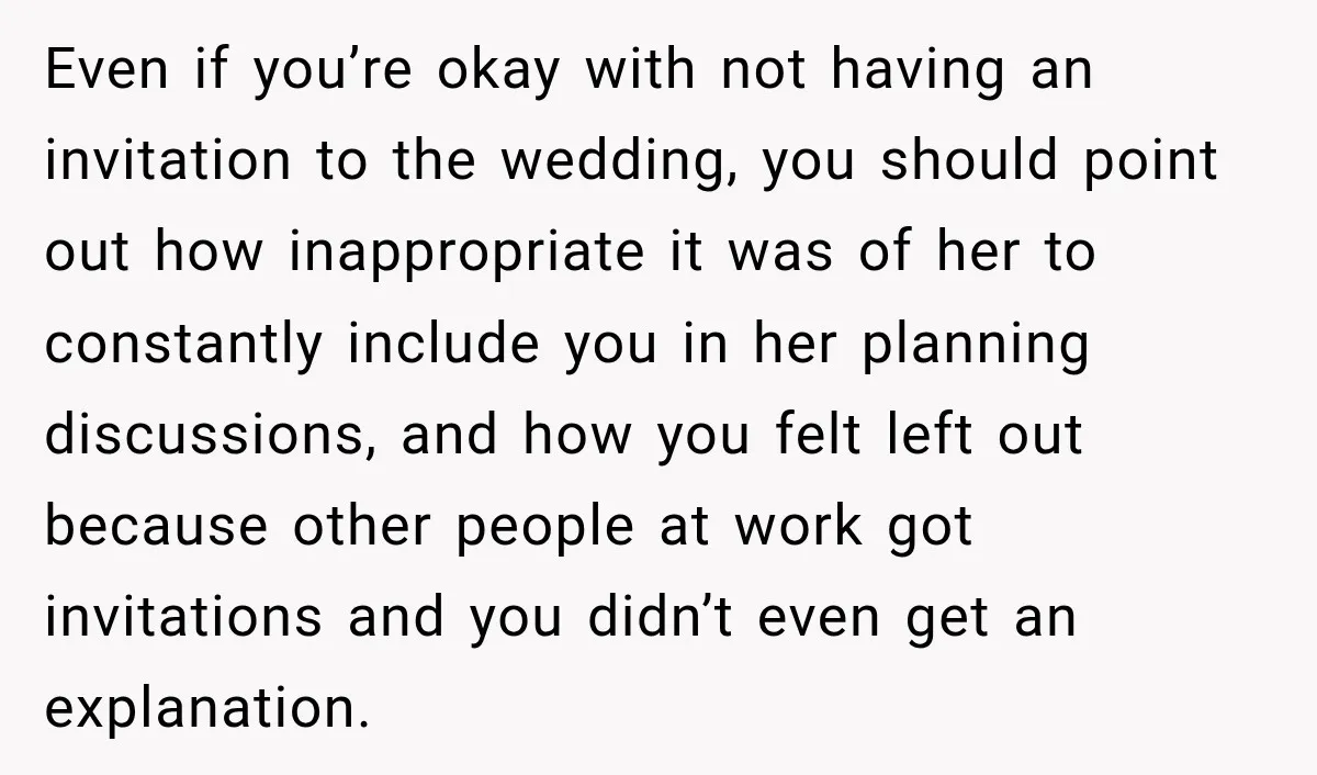 Even if you’re okay with not having an invitation to the wedding, you should point out how inappropriate it was of her to constantly include you in her planning discussions,...